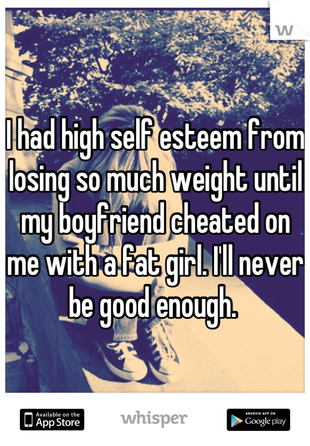 I had high self esteem from losing so much weight until my boyfriend cheated on me with a fat girl. I'll never be good enough. 