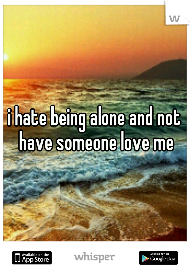 i hate being alone and not have someone love me