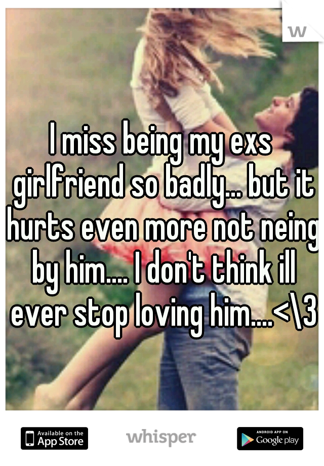 I miss being my exs girlfriend so badly... but it hurts even more not neing by him.... I don't think ill ever stop loving him....<\3