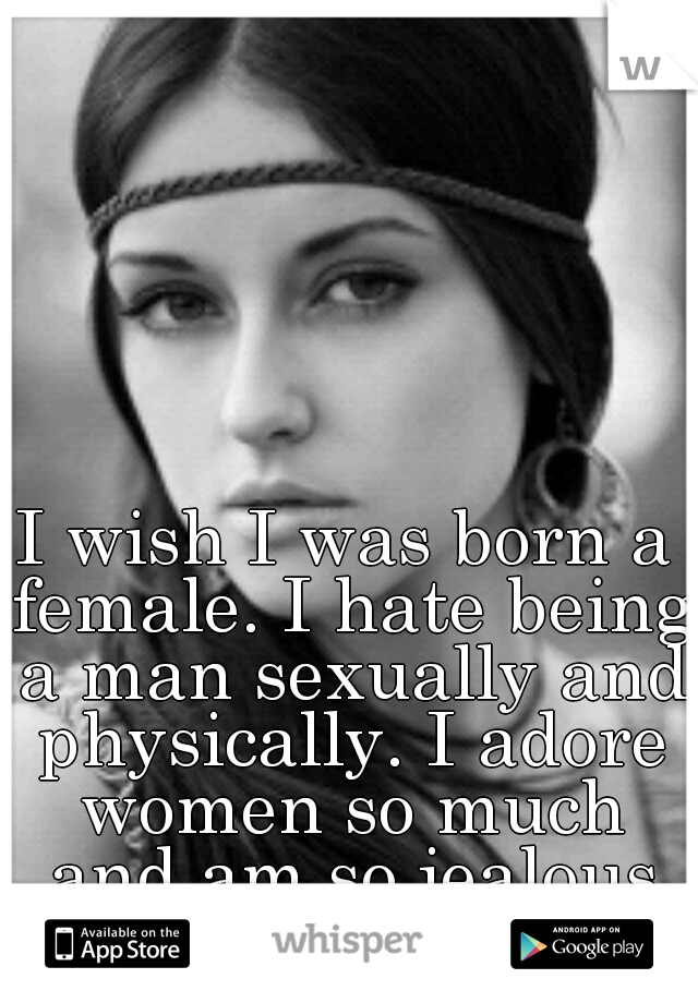 I wish I was born a female. I hate being a man sexually and physically. I adore women so much and am so jealous of their bodies!