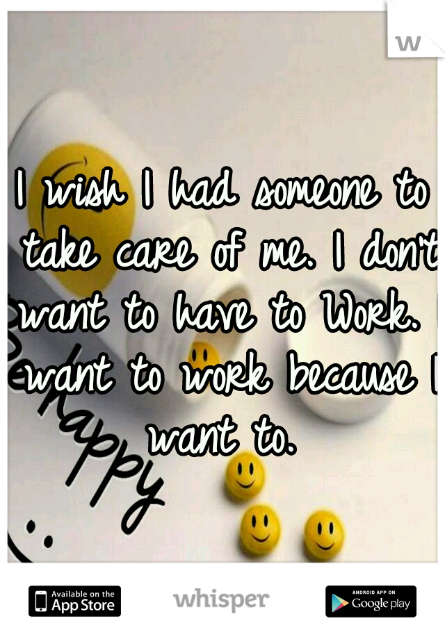 I wish I had someone to take care of me. I don't want to have to Work. I want to work because I want to. 