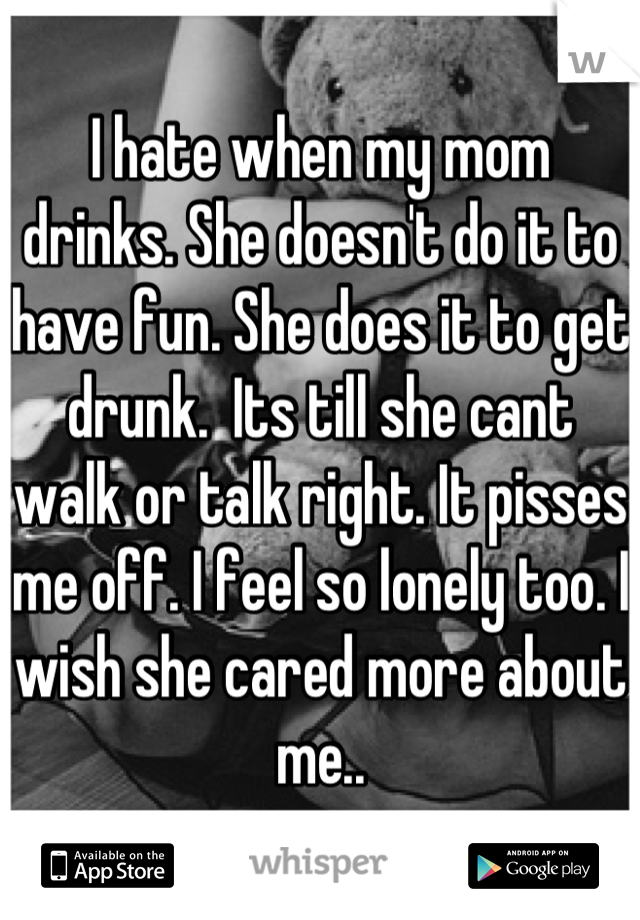 I hate when my mom drinks. She doesn't do it to have fun. She does it to get drunk.  Its till she cant walk or talk right. It pisses me off. I feel so lonely too. I wish she cared more about me..