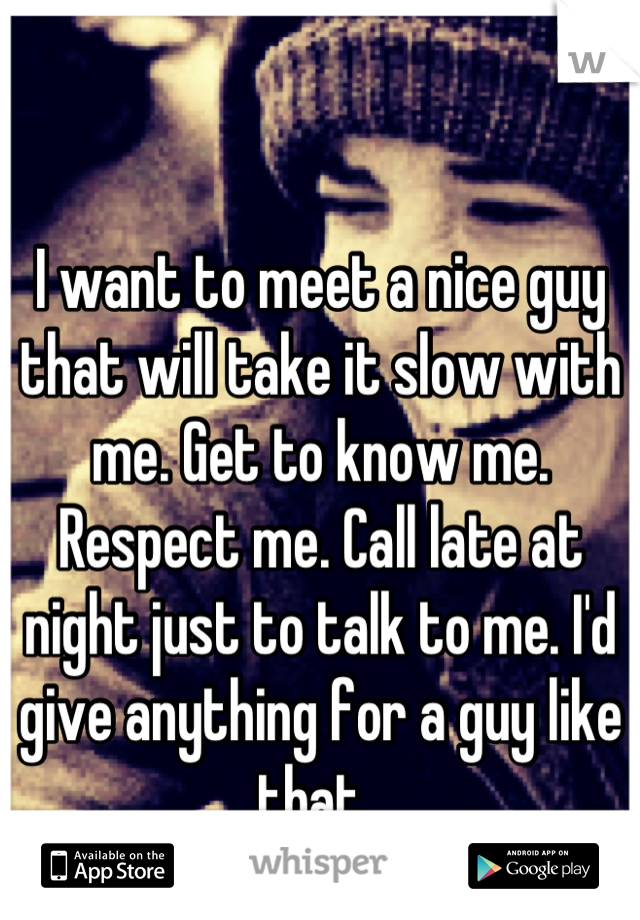 I want to meet a nice guy that will take it slow with me. Get to know me. Respect me. Call late at night just to talk to me. I'd give anything for a guy like that. 