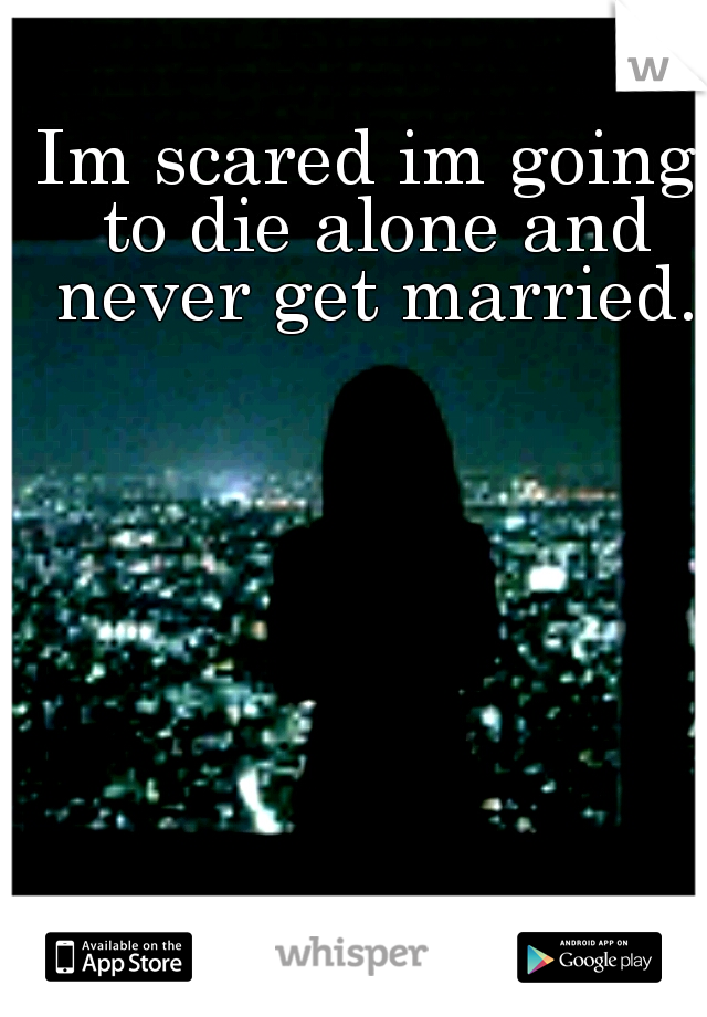 Im scared im going to die alone and never get married.