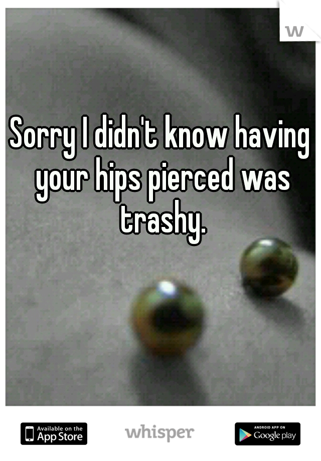 Sorry I didn't know having your hips pierced was trashy.