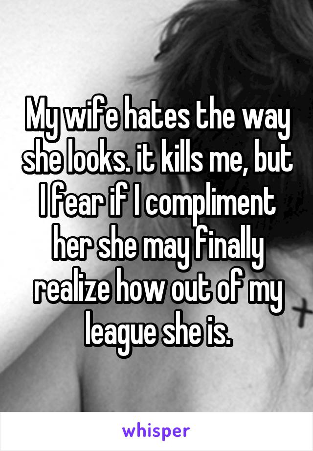 My wife hates the way she looks. it kills me, but I fear if I compliment her she may finally realize how out of my league she is.