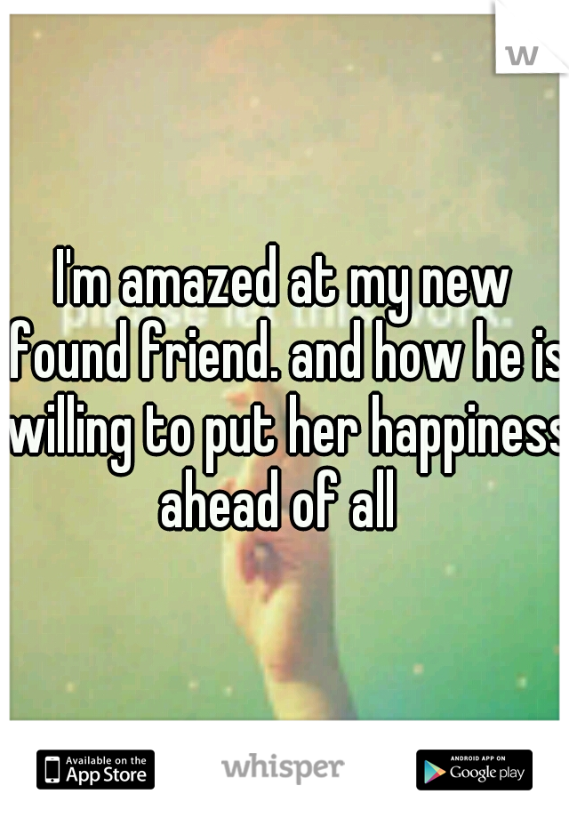 I'm amazed at my new found friend. and how he is willing to put her happiness ahead of all  