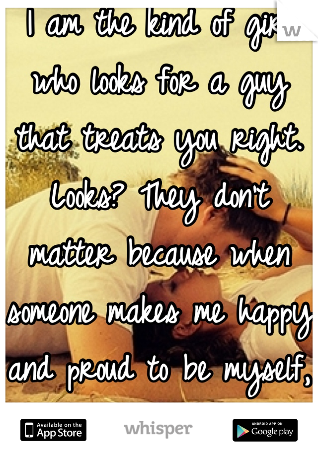 I am the kind of girl who looks for a guy that treats you right. Looks? They don't matter because when someone makes me happy and proud to be myself, they are here to stay!