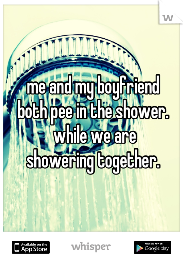 me and my boyfriend 
both pee in the shower.
 while we are 
showering together.