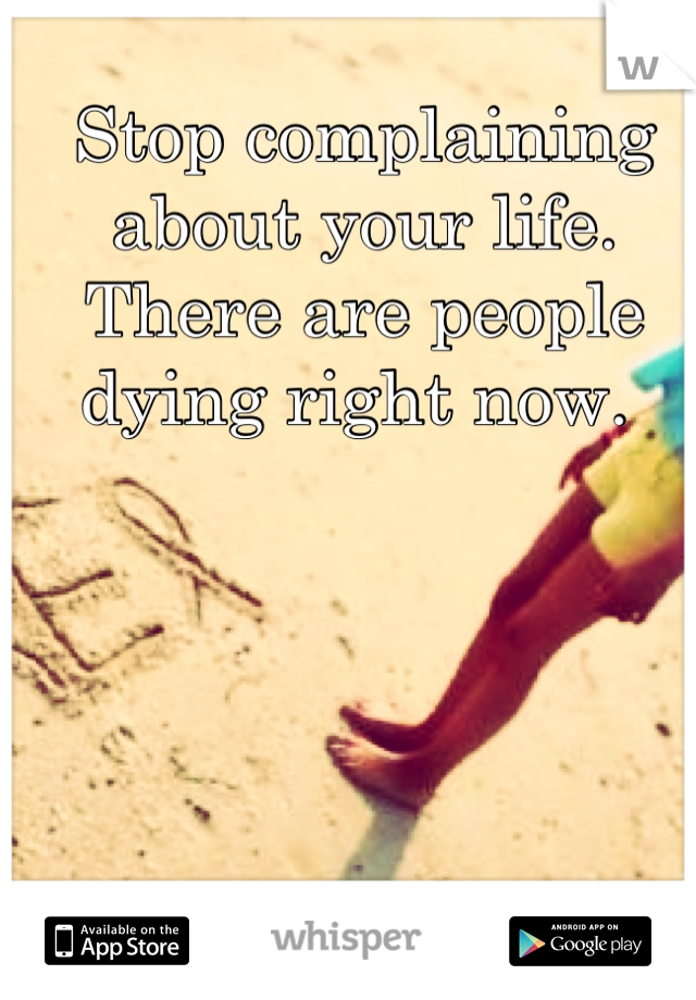 Stop complaining about your life. There are people dying right now. 