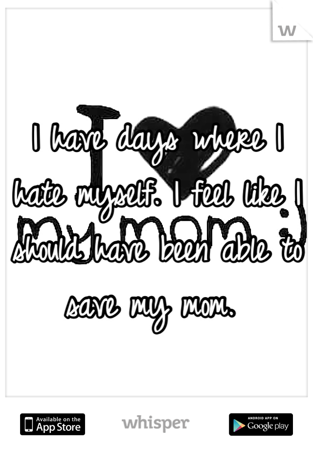 I have days where I hate myself. I feel like I should have been able to save my mom. 