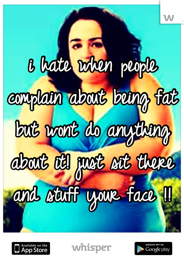 i hate when people complain about being fat but wont do anything about it! just sit there and stuff your face !!