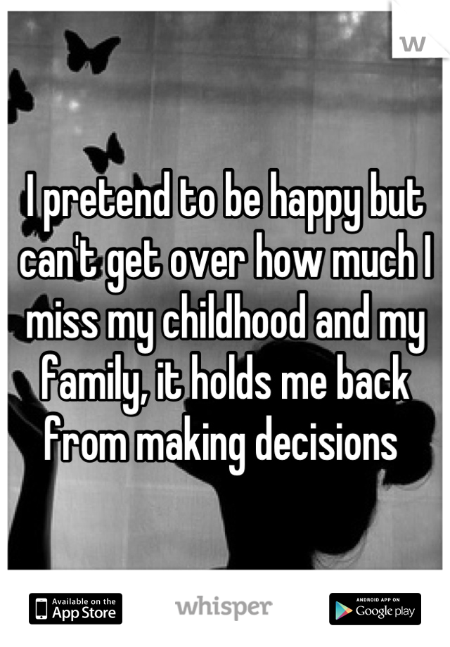 I pretend to be happy but can't get over how much I miss my childhood and my family, it holds me back from making decisions 