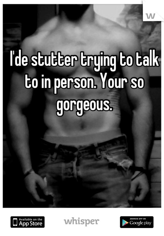 I'de stutter trying to talk to in person. Your so gorgeous.