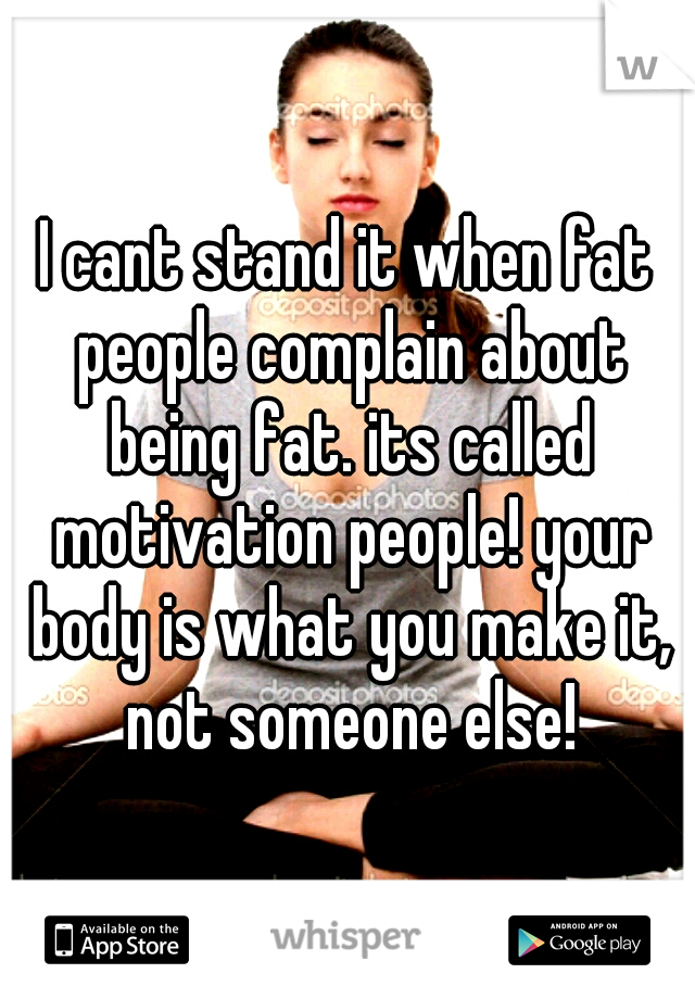 I cant stand it when fat people complain about being fat. its called motivation people! your body is what you make it, not someone else!