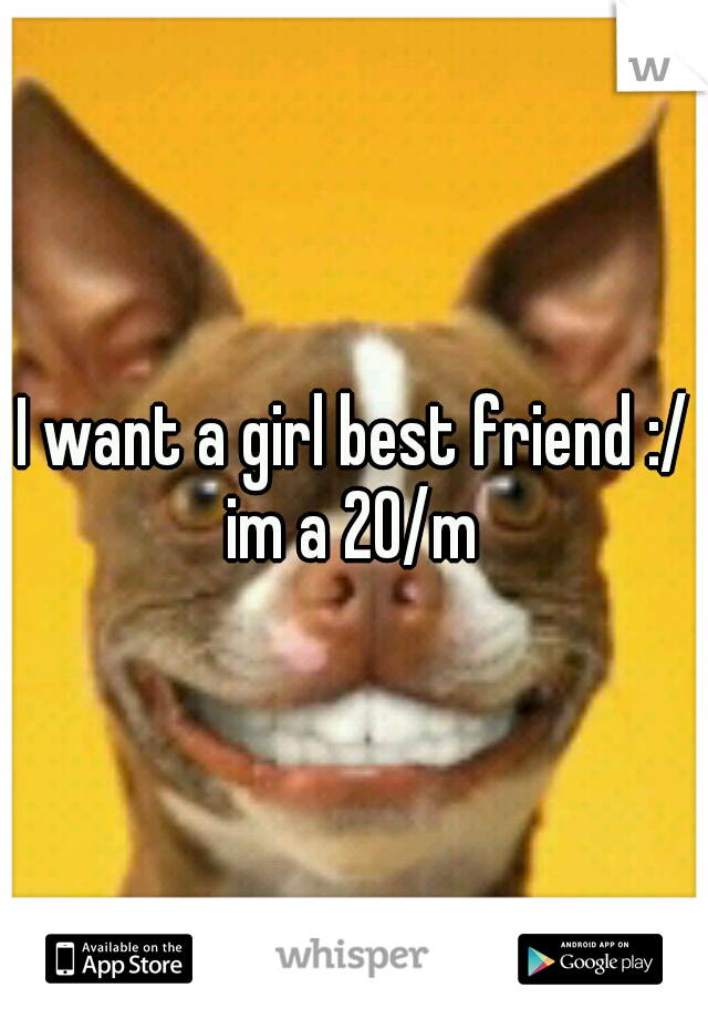 I want a girl best friend :/ im a 20/m 