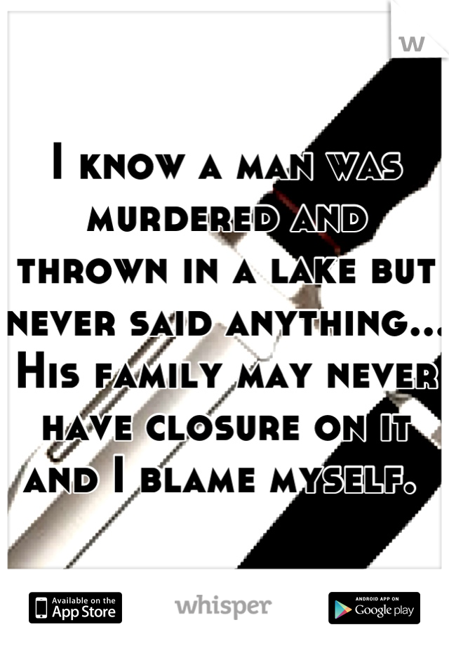 I know a man was murdered and thrown in a lake but never said anything... His family may never have closure on it and I blame myself. 