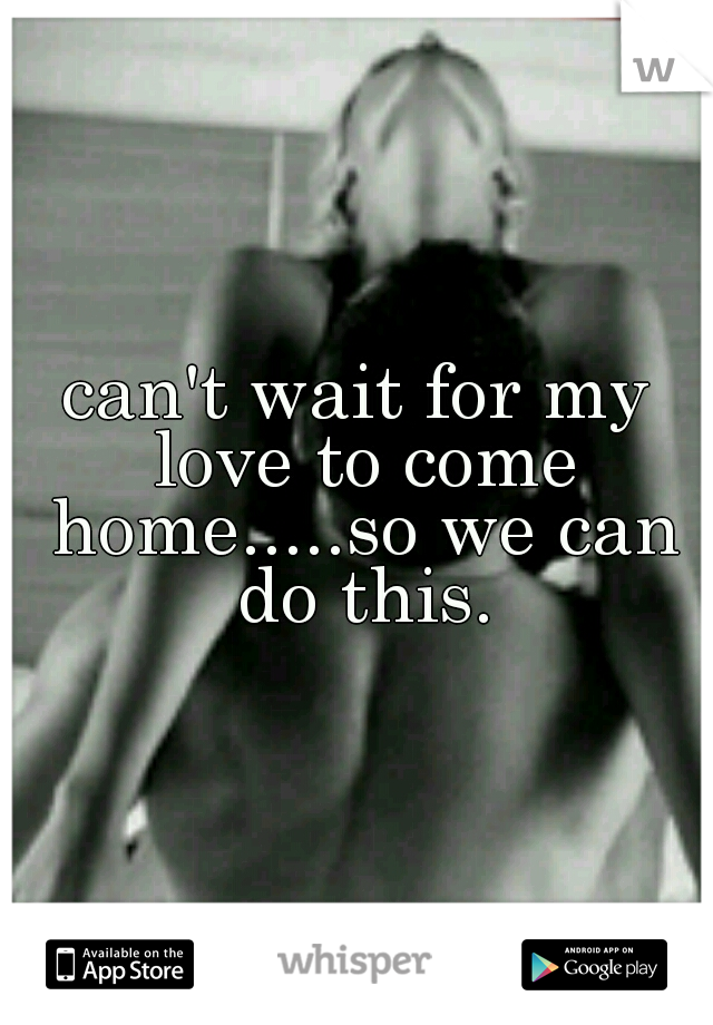 can't wait for my love to come home.....so we can do this.