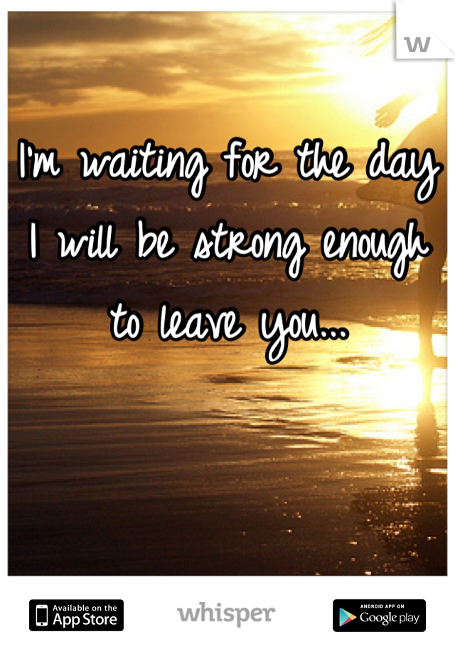 I'm waiting for the day I will be strong enough to leave you...


