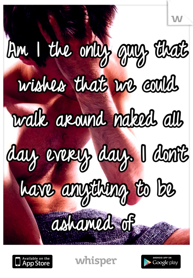 Am I the only guy that wishes that we could walk around naked all day every day. I don't have anything to be ashamed of 