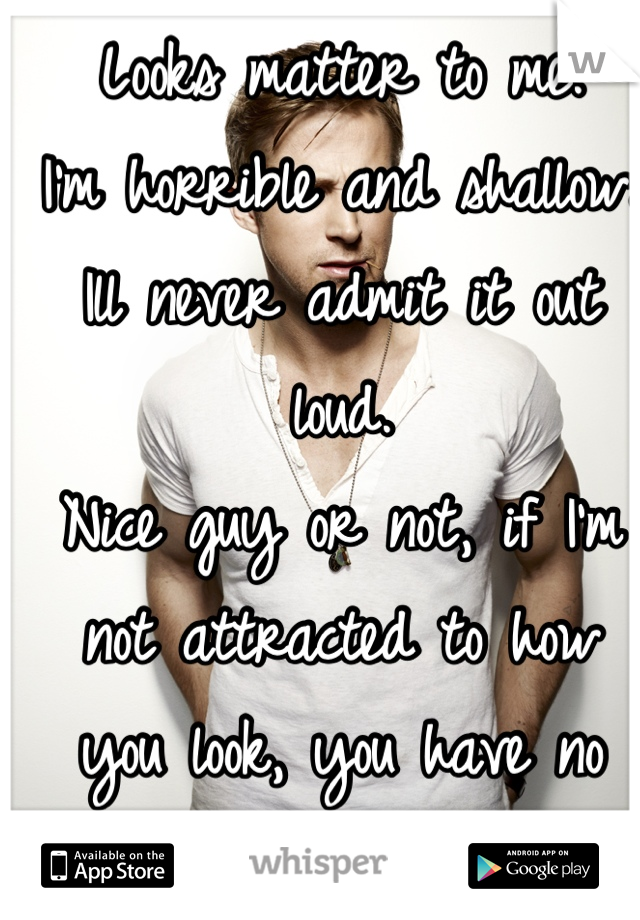 Looks matter to me.
I'm horrible and shallow.
Ill never admit it out loud. 
Nice guy or not, if I'm not attracted to how you look, you have no shot.