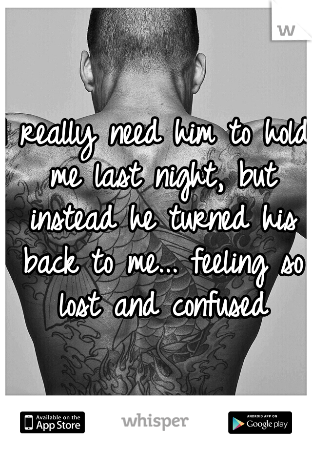 I really need him to hold me last night, but instead he turned his back to me... feeling so lost and confused