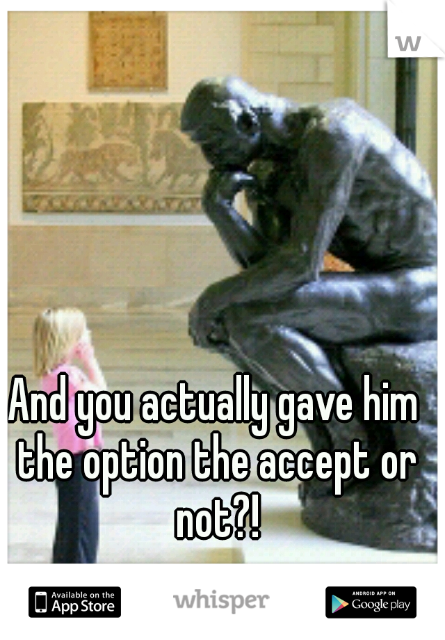 And you actually gave him the option the accept or not?!