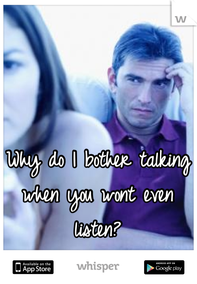 Why do I bother talking when you wont even listen?