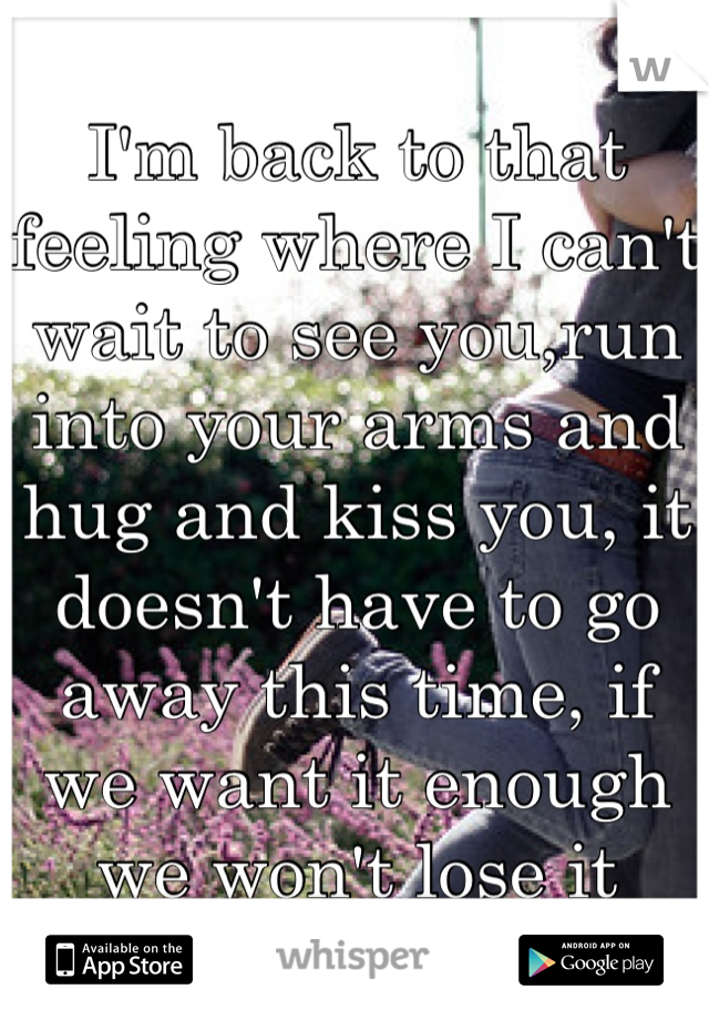 I'm back to that feeling where I can't wait to see you,run into your arms and hug and kiss you, it doesn't have to go away this time, if we want it enough we won't lose it