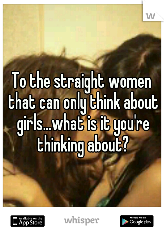 To the straight women that can only think about girls...what is it you're thinking about?