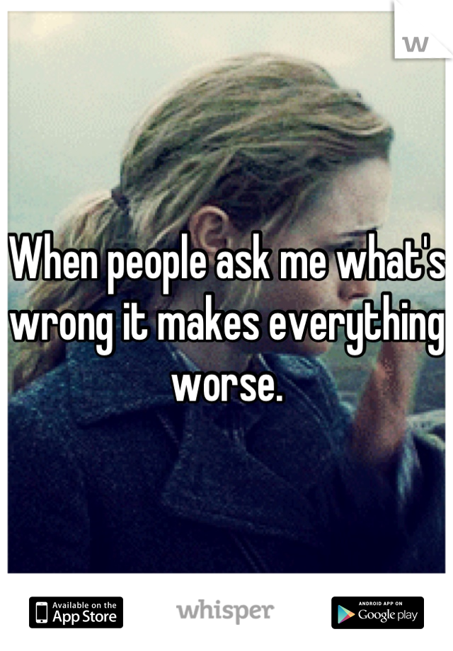 When people ask me what's wrong it makes everything worse.