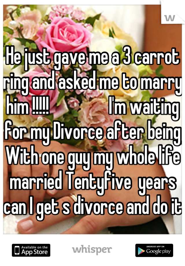 He just gave me a 3 carrot ring and asked me to marry him !!!!!                 I'm waiting for my Divorce after being With one guy my whole life married Tentyfive  years can I get s divorce and do it 