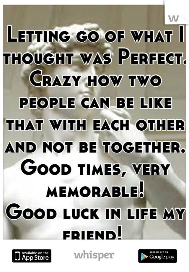 Letting go of what I thought was Perfect. Crazy how two people can be like that with each other and not be together. Good times, very memorable!
Good luck in life my friend! 