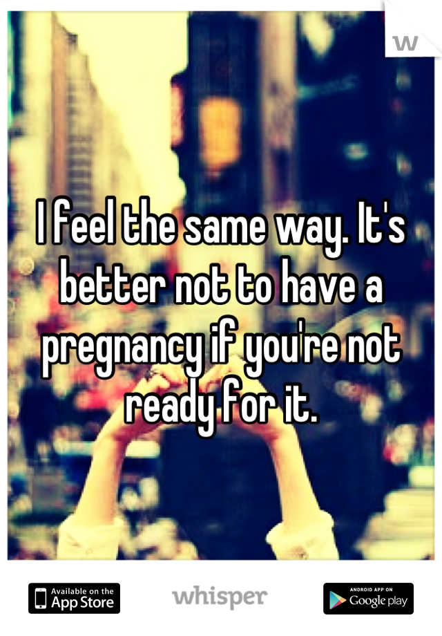 I feel the same way. It's better not to have a pregnancy if you're not ready for it.