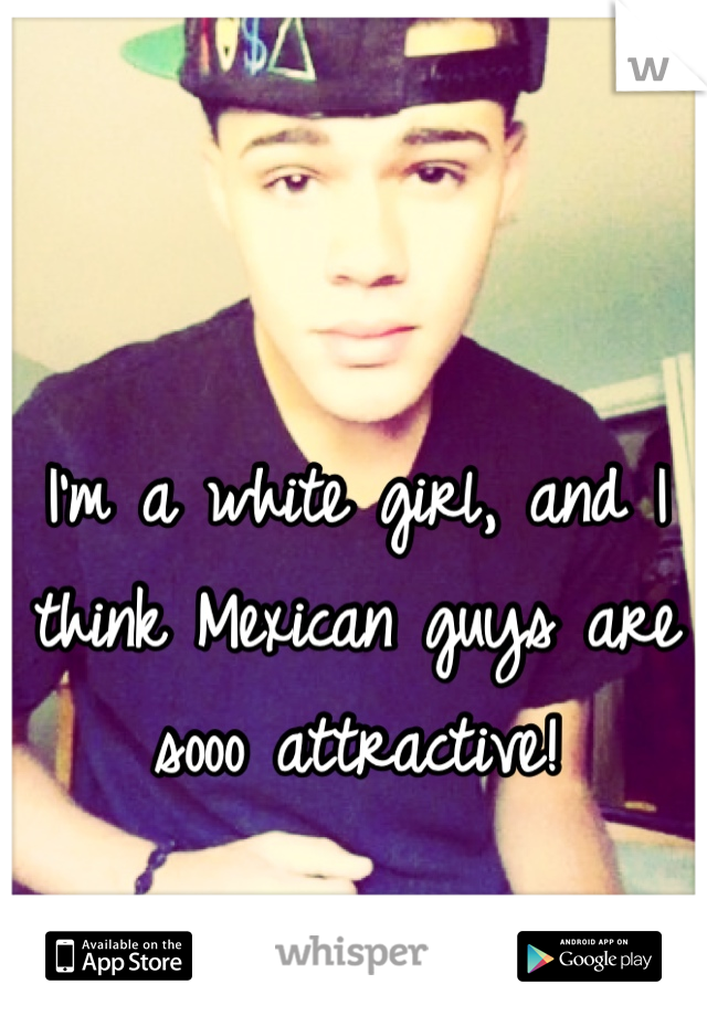 I'm a white girl, and I think Mexican guys are sooo attractive!