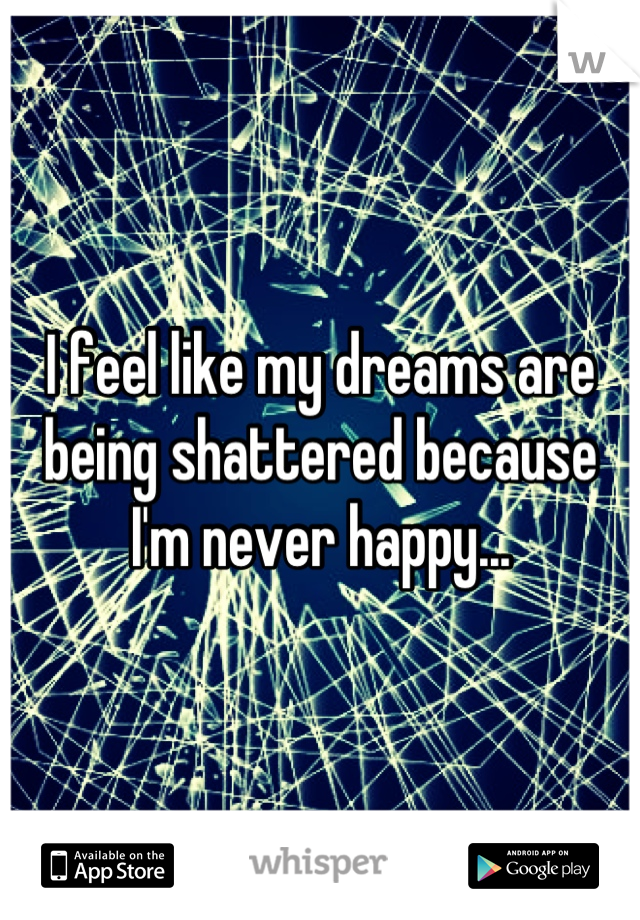 I feel like my dreams are being shattered because I'm never happy...