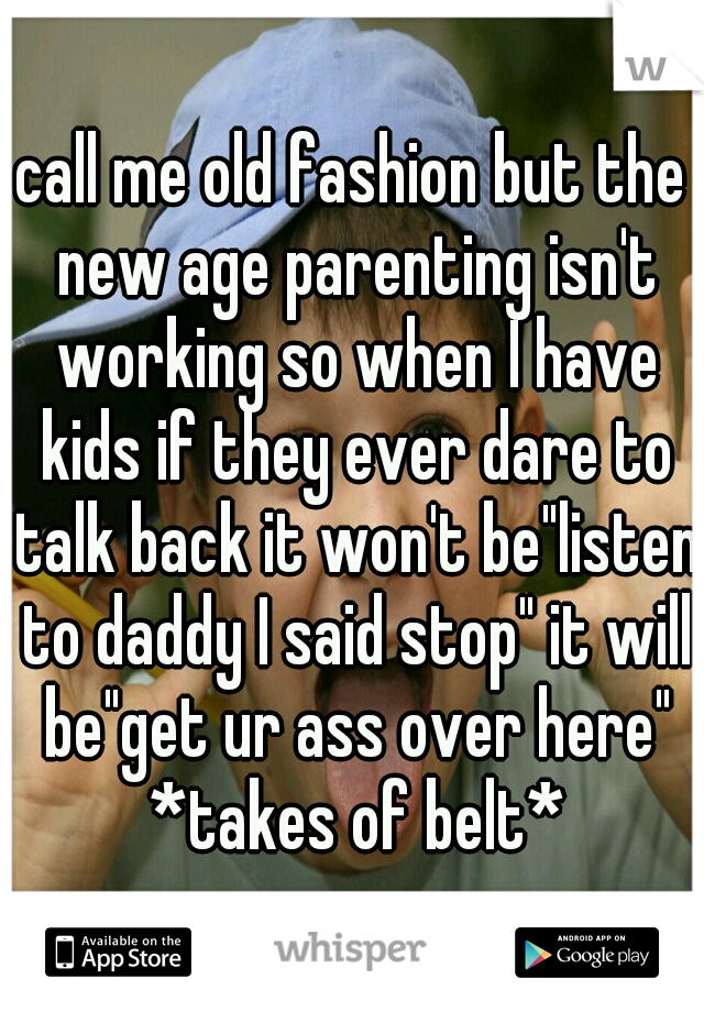 call me old fashion but the new age parenting isn't working so when I have kids if they ever dare to talk back it won't be"listen to daddy I said stop" it will be"get ur ass over here" *takes of belt*