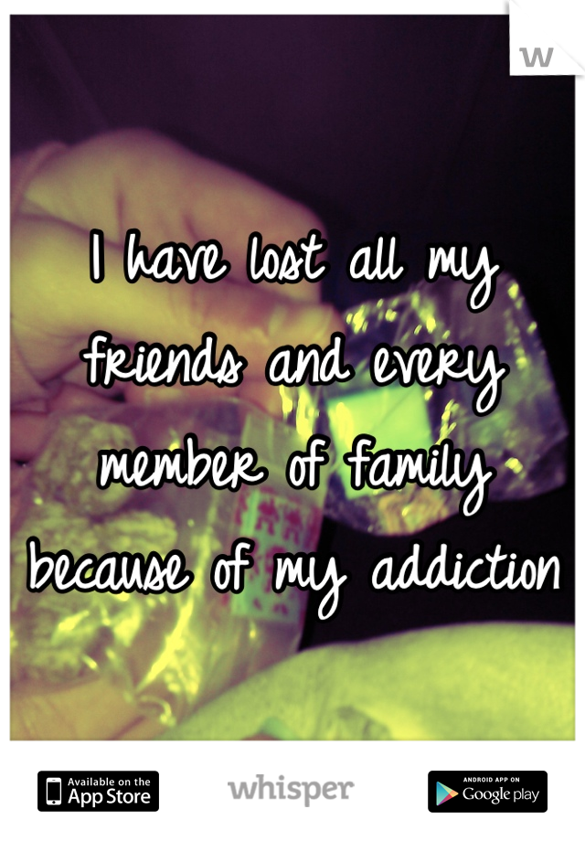 I have lost all my friends and every  member of family because of my addiction