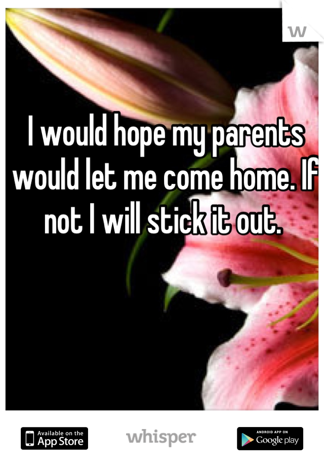 I would hope my parents would let me come home. If not I will stick it out. 