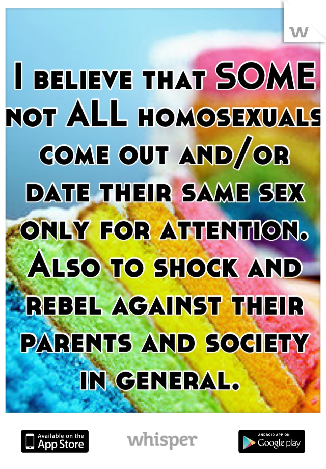 I believe that SOME not ALL homosexuals  come out and/or date their same sex only for attention. Also to shock and rebel against their parents and society in general. 