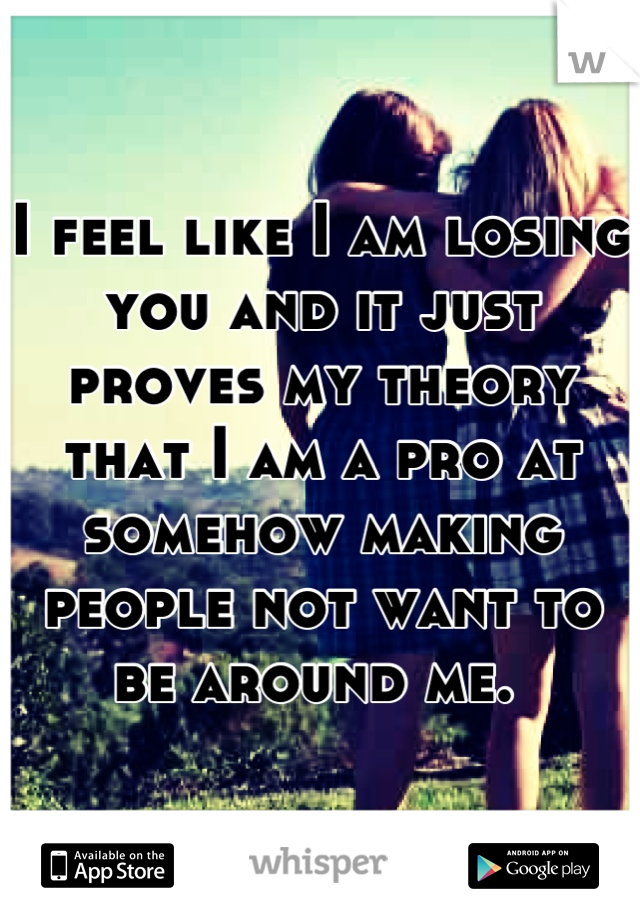 I feel like I am losing you and it just proves my theory that I am a pro at somehow making people not want to be around me. 