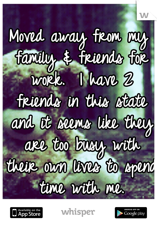 Moved away from my family & friends for work.  I have 2 friends in this state and it seems like they are too busy with their own lives to spend time with me.