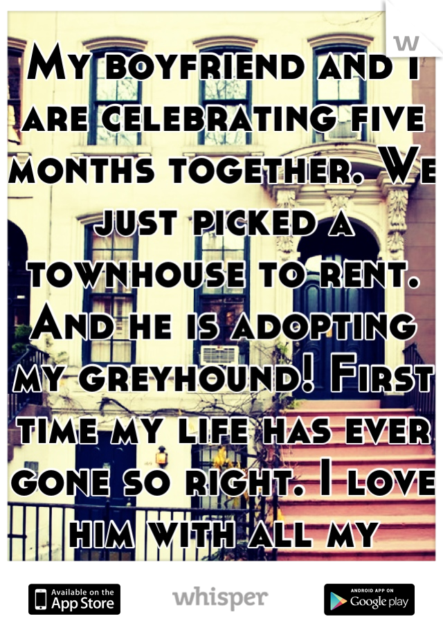 My boyfriend and I are celebrating five months together. We just picked a townhouse to rent. And he is adopting my greyhound! First time my life has ever gone so right. I love him with all my heart. 