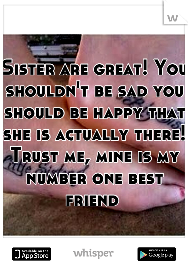 Sister are great! You shouldn't be sad you should be happy that she is actually there! Trust me, mine is my number one best friend 