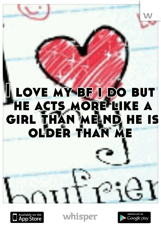 I love my bf i do but he acts more like a girl than me nd he is older than me 