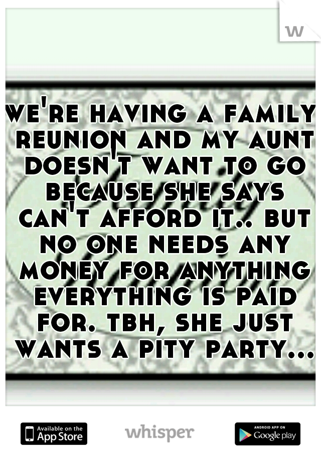 we're having a family reunion and my aunt doesn't want to go because she says can't afford it.. but no one needs any money for anything everything is paid for. tbh, she just wants a pity party...