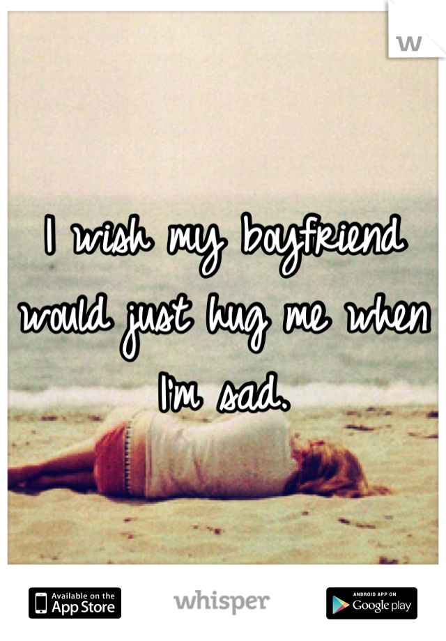 I wish my boyfriend would just hug me when I'm sad.