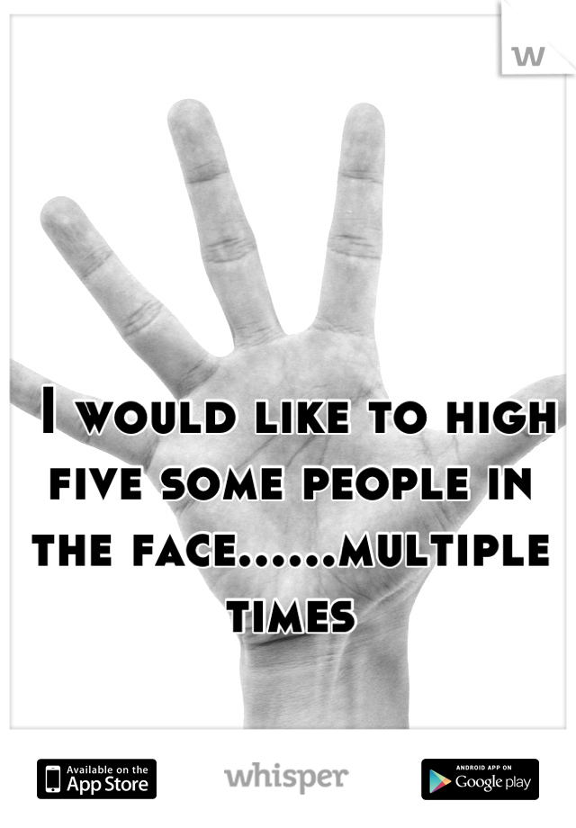  I would like to high five some people in the face......multiple times