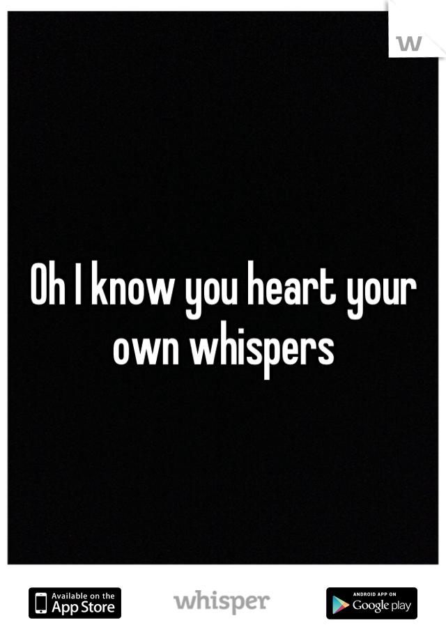 Oh I know you heart your own whispers