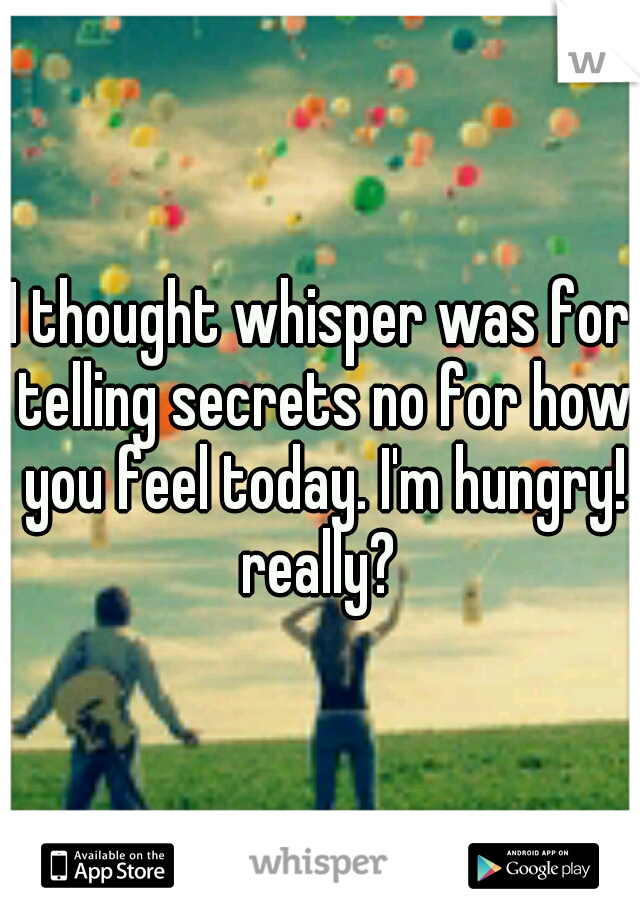 I thought whisper was for telling secrets no for how you feel today. I'm hungry! really? 